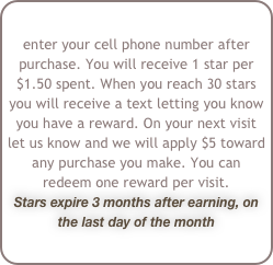 enter your cell phone number after purchase. You will receive 1 star per $1.50 spent. When you reach 30 stars you will receive a text letting you know you have a reward. On your next visit let us know and we will apply $5 toward any purchase you make. You can redeem one reward per visit.
Stars expire 3 months after earning, on the last day of the month